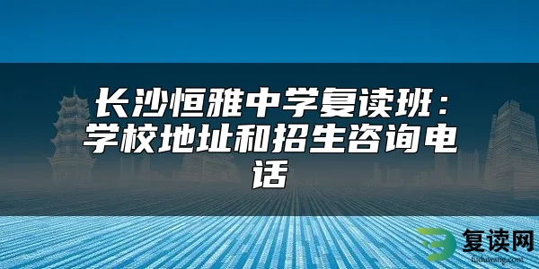 长沙恒雅中学复读班：学校地址和招生咨询电话