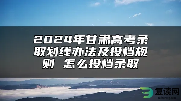 2024年甘肃高考录取划线办法及投档规则 怎么投档录取