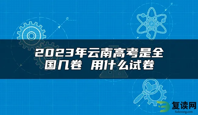 2023年云南高考是全国几卷 用什么试卷