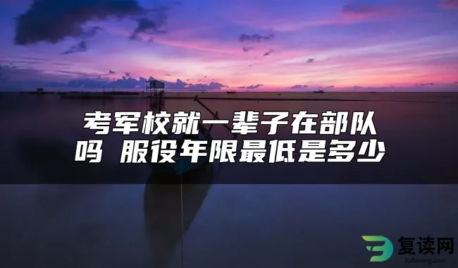 考军校就一辈子在部队吗 服役年限最低是多少