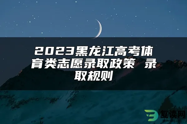 2023黑龙江高考体育类志愿录取政策 录取规则