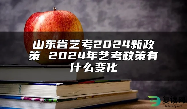 山东省艺考2024新政策 2024年艺考政策有什么变化