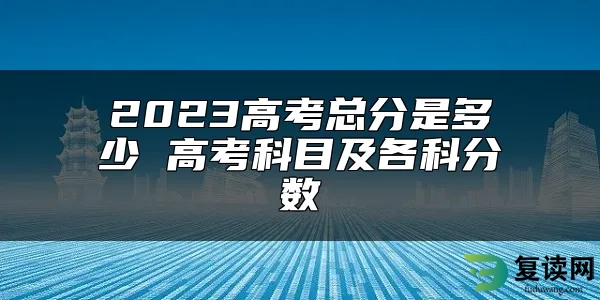 2023高考总分是多少 高考科目及各科分数