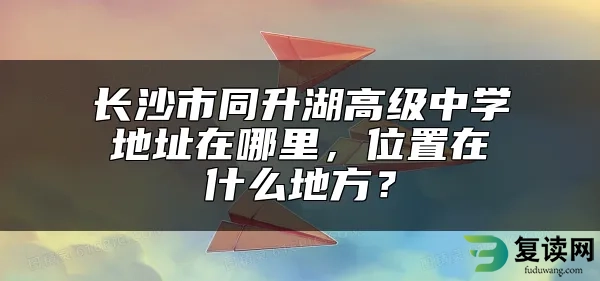 长沙市同升湖高级中学地址在哪里，位置在什么地方？