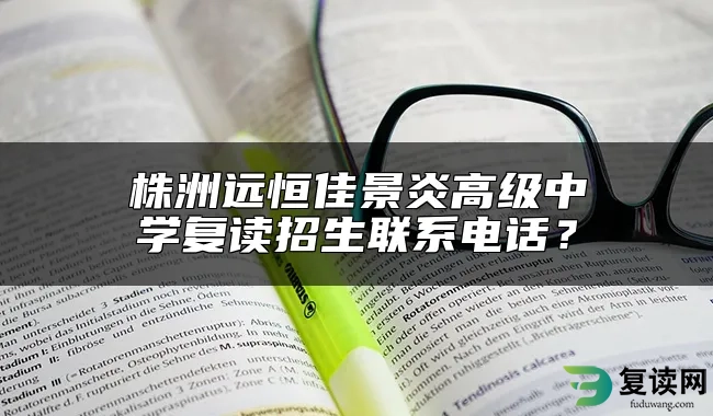 株洲远恒佳景炎高级中学复读招生联系电话？