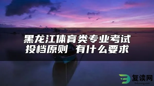 黑龙江体育类专业考试投档原则 有什么要求