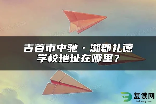 吉首市中驰•湘郡礼德学校地址在哪里？