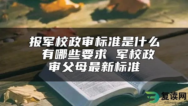 报军校政审标准是什么 有哪些要求 军校政审父母最新标准