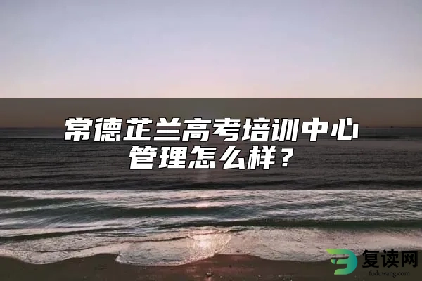 常德芷兰高考培训中心管理怎么样？