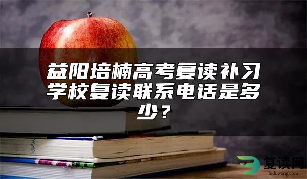 益阳培楠高考复读补习学校复读联系电话是多少？