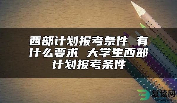 西部计划报考条件 有什么要求 大学生西部计划报考条件