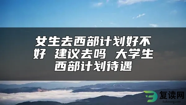 女生去西部计划好不好 建议去吗 大学生西部计划待遇