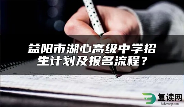 益阳市湖心高级中学招生计划及报名流程？