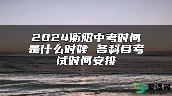 2024衡阳中考时间是什么时候 各科目考试时间安排