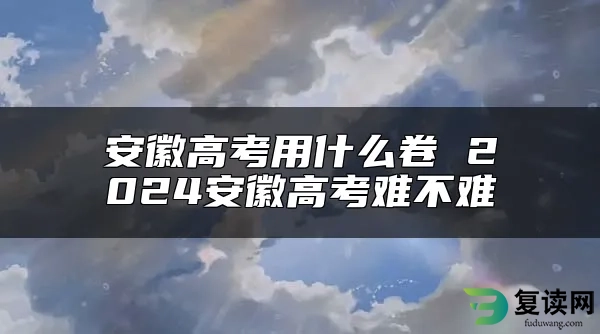 安徽高考用什么卷 2024安徽高考难不难