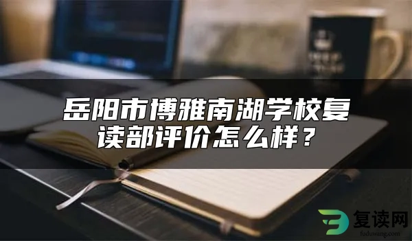 岳阳市博雅南湖学校复读部评价怎么样？