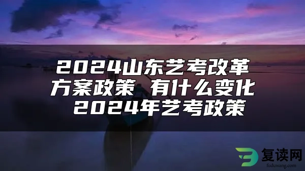 2024山东艺考改革方案政策 有什么变化 2024年艺考政策