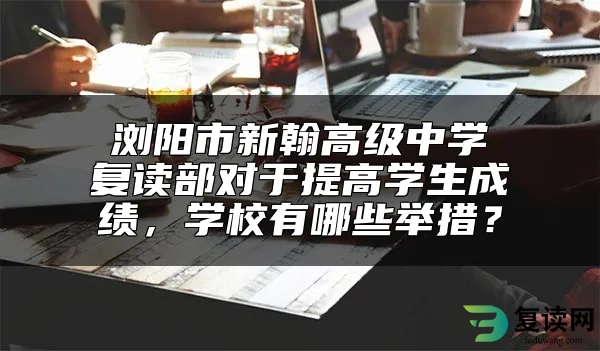 浏阳市新翰高级中学复读部对于提高学生成绩，学校有哪些举措？