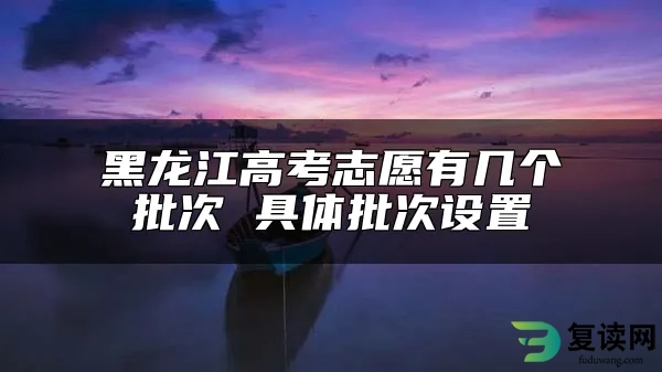 黑龙江高考志愿有几个批次 具体批次设置