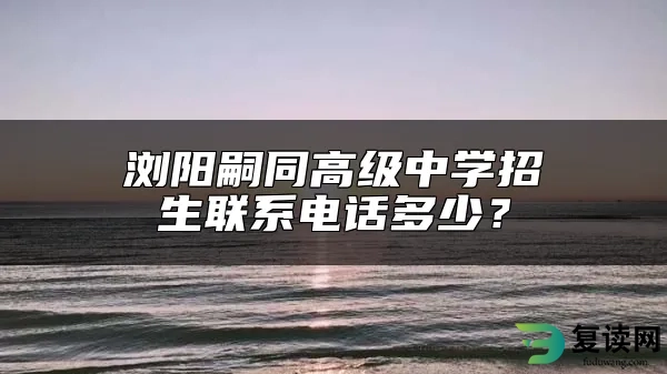 浏阳嗣同高级中学招生联系电话多少？