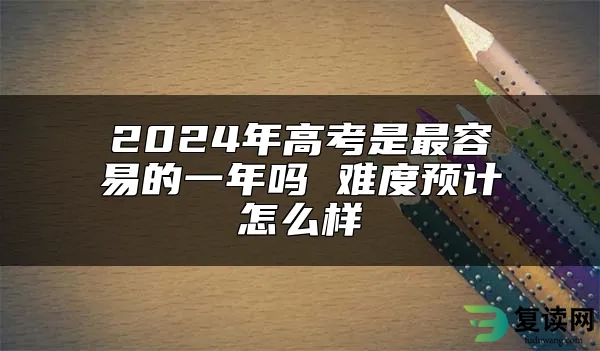 2024年高考是最容易的一年吗 难度预计怎么样