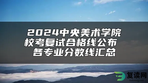 2024中央美术学院校考复试合格线公布 各专业分数线汇总