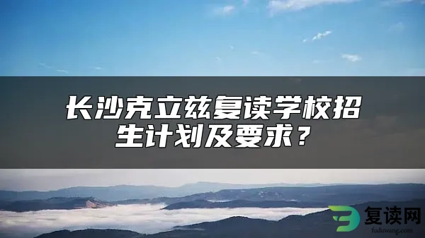 长沙克立兹复读学校招生计划及要求？