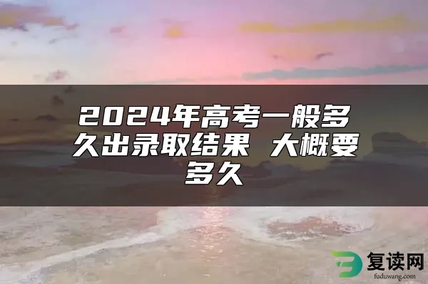 2024年高考一般多久出录取结果 大概要多久