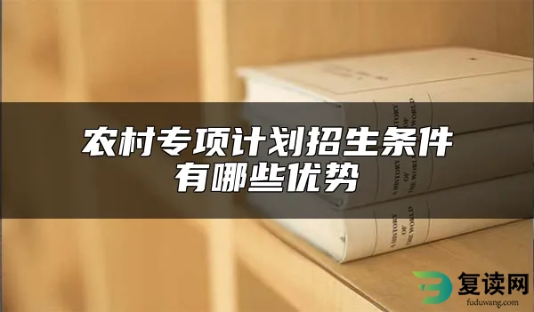 农村专项计划招生条件 有哪些优势 