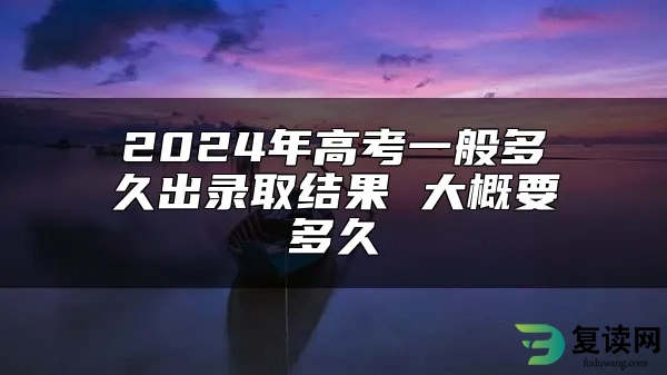 2024年高考一般多久出录取结果 大概要多久