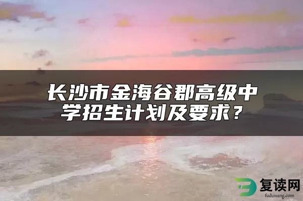 长沙市金海谷郡高级中学招生计划及要求？