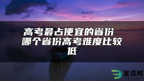 高考最占便宜的省份 哪个省份高考难度比较低