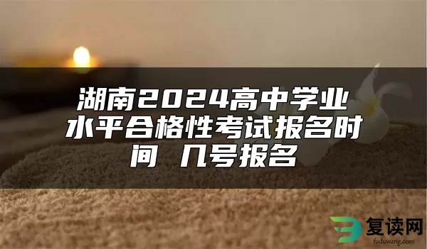 湖南2024高中学业水平合格性考试报名时间 几号报名