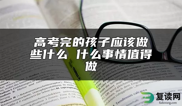 高考完的孩子应该做些什么 什么事情值得做