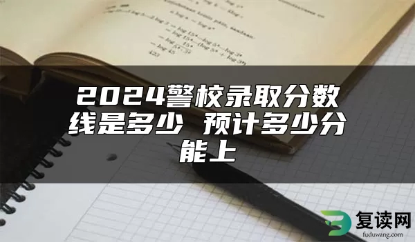 2024警校录取分数线是多少 预计多少分能上