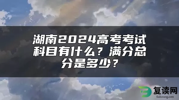 湖南2024高考考试科目有什么？满分总分是多少？