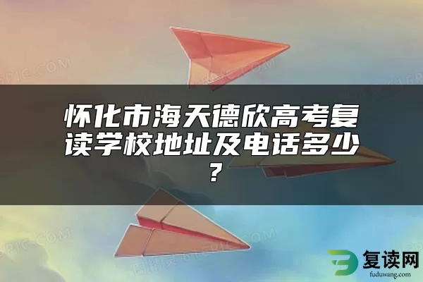 怀化市海天德欣高考复读学校地址及电话多少？