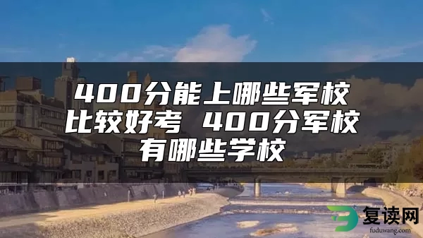 400分能上哪些军校比较好考 400分军校有哪些学校