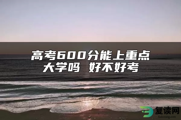 高考600分能上重点大学吗 好不好考