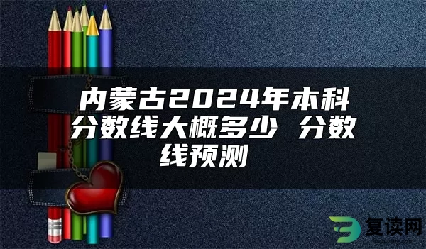 内蒙古2024年本科分数线大概多少 分数线预测 