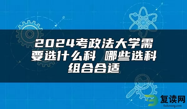 2024考政法大学需要选什么科 哪些选科组合合适