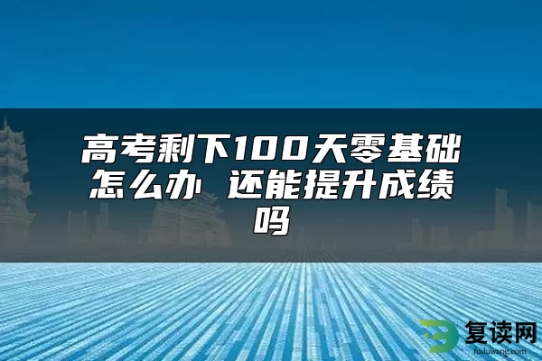 高考剩下100天零基础怎么办 还能提升成绩吗