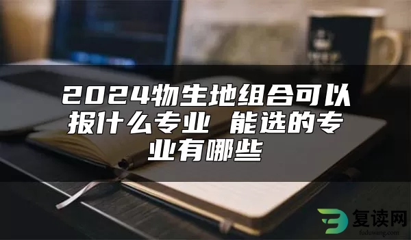 2024物生地组合可以报什么专业 能选的专业有哪些