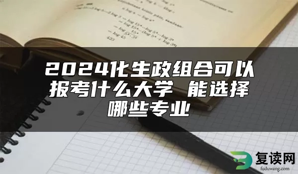 2024化生政组合可以报考什么大学 能选择哪些专业