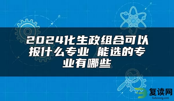 2024化生政组合可以报什么专业 能选的专业有哪些