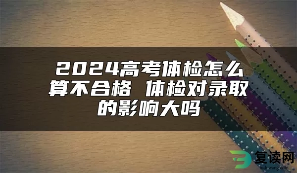 2024高考体检怎么算不合格 体检对录取的影响大吗