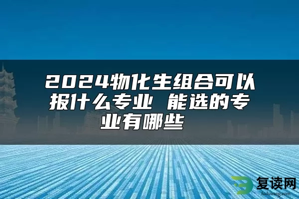 2024物化生组合可以报什么专业 能选的专业有哪些 