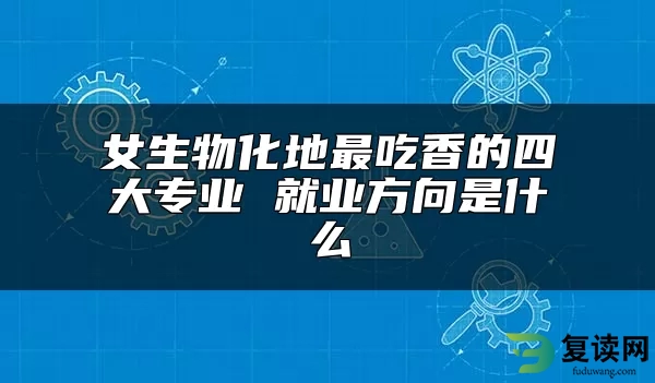 女生物化地最吃香的四大专业 就业方向是什么