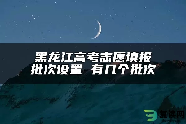 黑龙江高考志愿填报批次设置 有几个批次