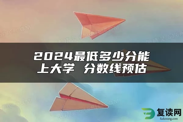 2024最低多少分能上大学 分数线预估